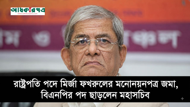 রাষ্ট্রপতি পদে মির্জা ফখরুলের মনোনয়নপত্র জমা, বিএনপির পদ ছাড়লেন মহাসচিব
